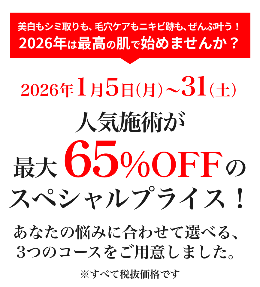 美白もシミ取りも、毛穴ケアもニキビ跡も、ぜんぶ叶う！2026年は最高の肌で始めませんか？人気施術が最大65%OFFのスペシャルプライス！あなたの悩みに合わせて選べる、
            3つのコースをご用意しました。